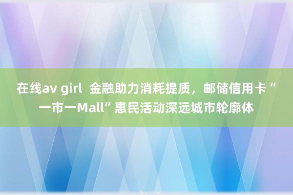 在线av girl  金融助力消耗提质，邮储信用卡“一市一Mall”惠民活动深远城市轮廓体