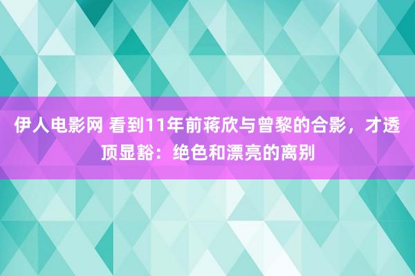 伊人电影网 看到11年前蒋欣与曾黎的合影，才透顶显豁：绝色和漂亮的离别