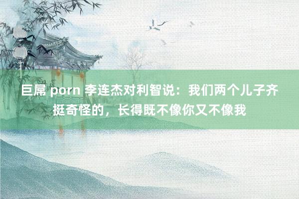 巨屌 porn 李连杰对利智说：我们两个儿子齐挺奇怪的，长得既不像你又不像我