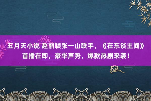 五月天小说 赵丽颖张一山联手，《在东谈主间》首播在即，豪华声势，爆款热剧来袭！