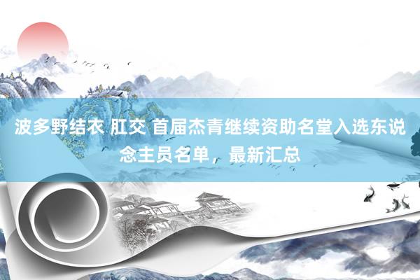 波多野结衣 肛交 首届杰青继续资助名堂入选东说念主员名单，最新汇总