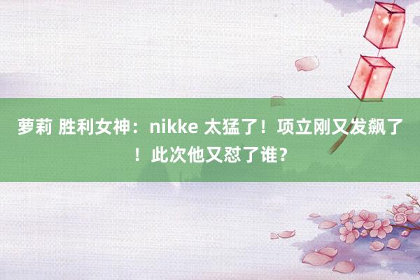 萝莉 胜利女神：nikke 太猛了！项立刚又发飙了！此次他又怼了谁？