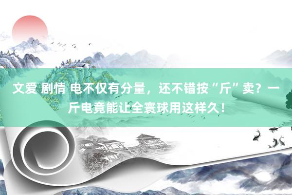 文爱 剧情 电不仅有分量，还不错按“斤”卖？一斤电竟能让全寰球用这样久！