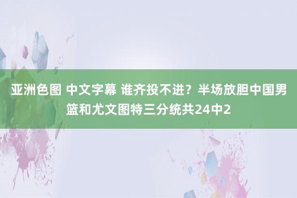 亚洲色图 中文字幕 谁齐投不进？半场放胆中国男篮和尤文图特三分统共24中2