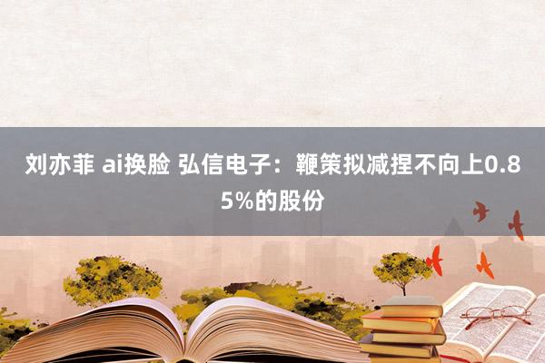 刘亦菲 ai换脸 弘信电子：鞭策拟减捏不向上0.85%的股份