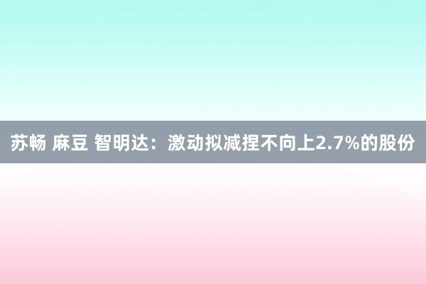 苏畅 麻豆 智明达：激动拟减捏不向上2.7%的股份