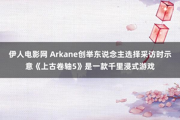 伊人电影网 Arkane创举东说念主选择采访时示意《上古卷轴5》是一款千里浸式游戏