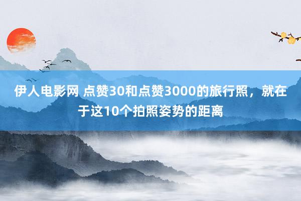 伊人电影网 点赞30和点赞3000的旅行照，就在于这10个拍照姿势的距离