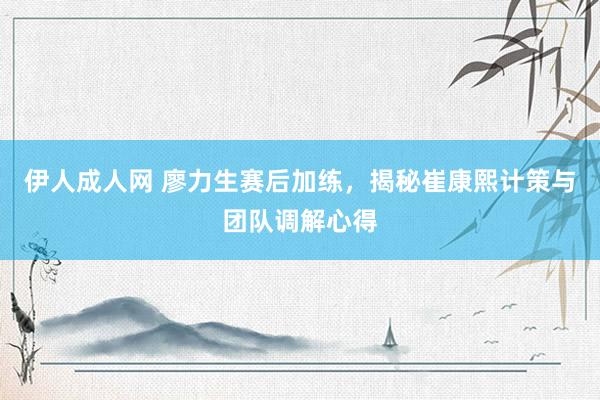 伊人成人网 廖力生赛后加练，揭秘崔康熙计策与团队调解心得