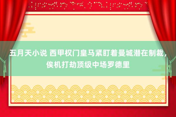 五月天小说 西甲权门皇马紧盯着曼城潜在制裁，俟机打劫顶级中场罗德里