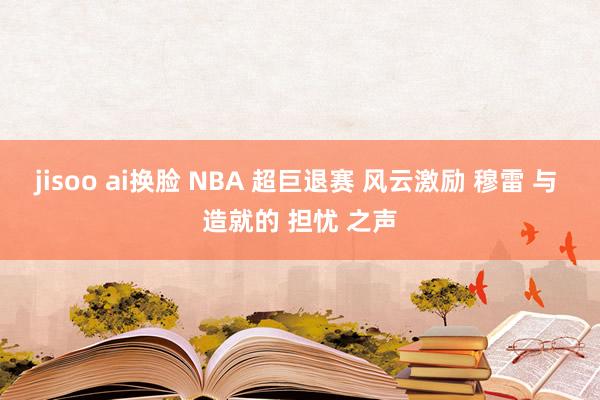 jisoo ai换脸 NBA 超巨退赛 风云激励 穆雷 与 造就的 担忧 之声