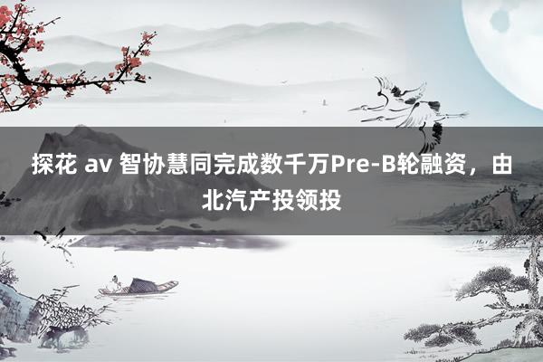 探花 av 智协慧同完成数千万Pre-B轮融资，由北汽产投领投