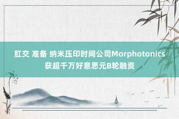 肛交 准备 纳米压印时间公司Morphotonics获超千万好意思元B轮融资