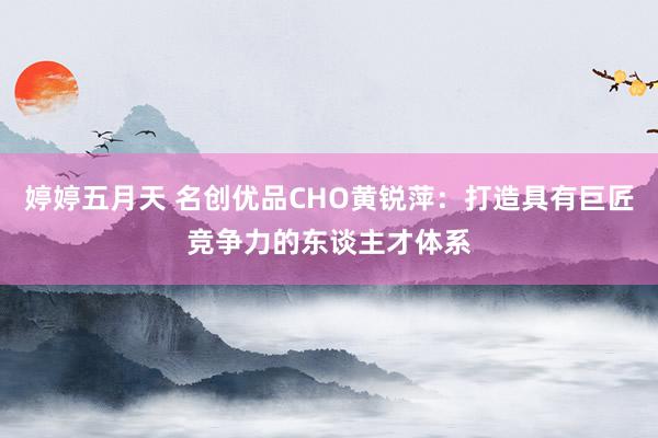 婷婷五月天 名创优品CHO黄锐萍：打造具有巨匠竞争力的东谈主才体系