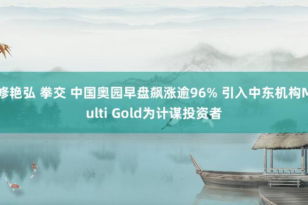 修艳弘 拳交 中国奥园早盘飙涨逾96% 引入中东机构Multi Gold为计谋投资者