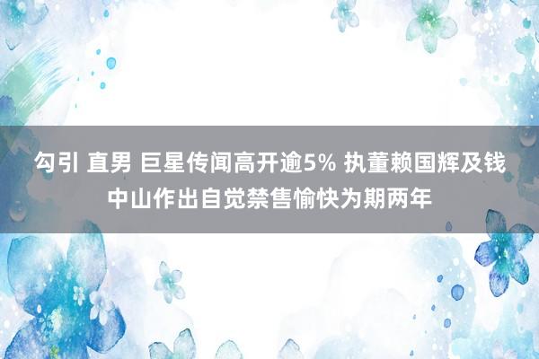 勾引 直男 巨星传闻高开逾5% 执董赖国辉及钱中山作出自觉禁售愉快为期两年