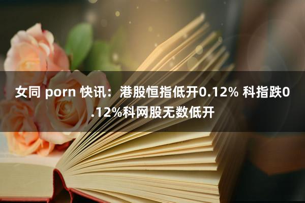 女同 porn 快讯：港股恒指低开0.12% 科指跌0.12%科网股无数低开