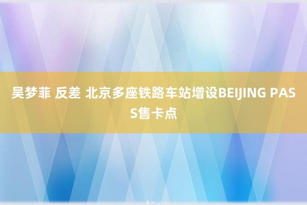 吴梦菲 反差 北京多座铁路车站增设BEIJING PASS售卡点