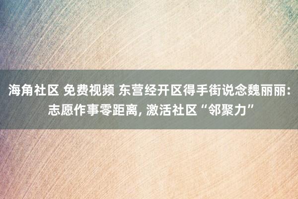 海角社区 免费视频 东营经开区得手街说念魏丽丽: 志愿作事零距离， 激活社区“邻聚力”