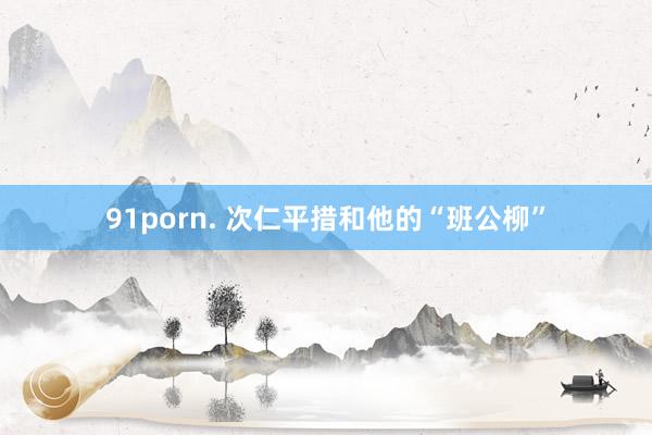 91porn. 次仁平措和他的“班公柳”