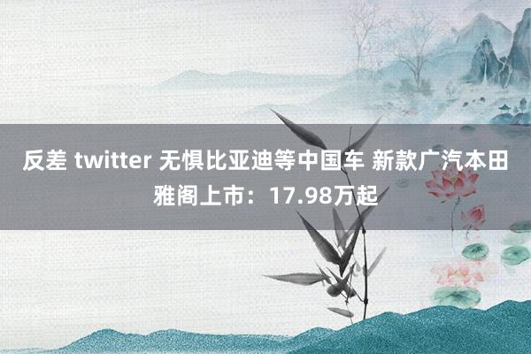 反差 twitter 无惧比亚迪等中国车 新款广汽本田雅阁上市：17.98万起