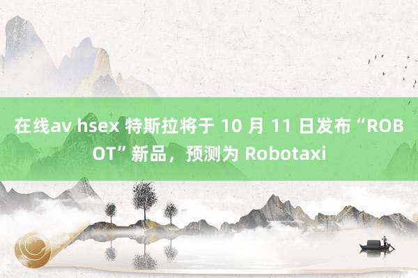 在线av hsex 特斯拉将于 10 月 11 日发布“ROBOT”新品，预测为 Robotaxi