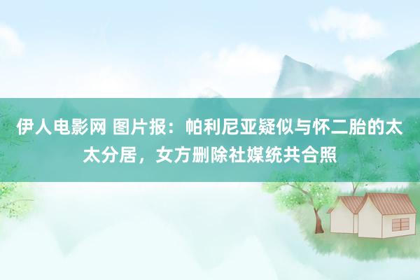 伊人电影网 图片报：帕利尼亚疑似与怀二胎的太太分居，女方删除社媒统共合照