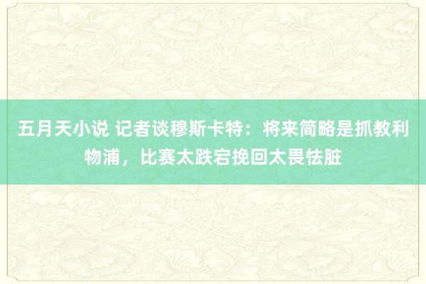 五月天小说 记者谈穆斯卡特：将来简略是抓教利物浦，比赛太跌宕挽回太畏怯脏