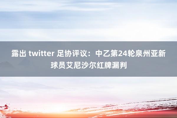 露出 twitter 足协评议：中乙第24轮泉州亚新球员艾尼沙尔红牌漏判