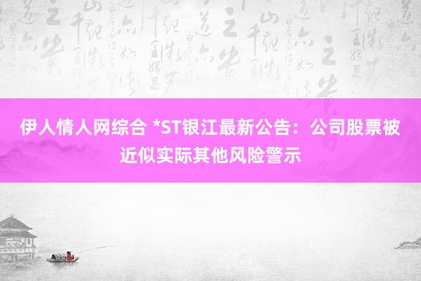 伊人情人网综合 *ST银江最新公告：公司股票被近似实际其他风险警示