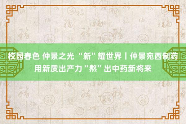 校园春色 仲景之光 “新”耀世界丨仲景宛西制药用新质出产力“熬”出中药新将来