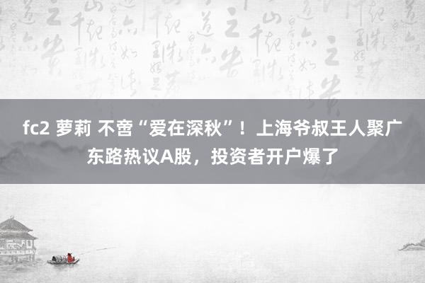 fc2 萝莉 不啻“爱在深秋”！上海爷叔王人聚广东路热议A股，投资者开户爆了