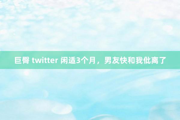 巨臀 twitter 闲适3个月，男友快和我仳离了