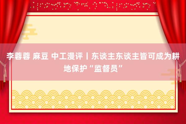 李蓉蓉 麻豆 中工漫评丨东谈主东谈主皆可成为耕地保护“监督员”