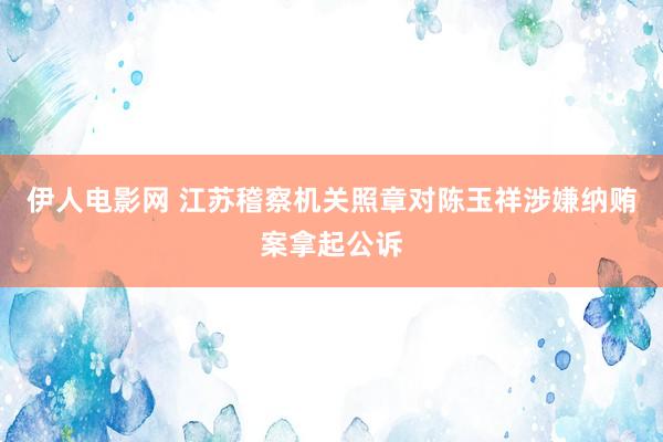 伊人电影网 江苏稽察机关照章对陈玉祥涉嫌纳贿案拿起公诉