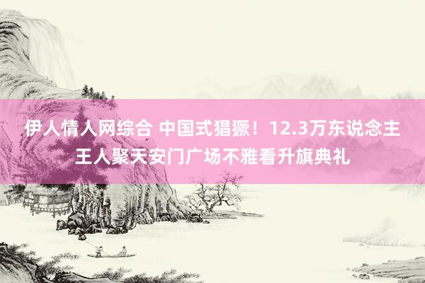 伊人情人网综合 中国式猖獗！12.3万东说念主王人聚天安门广场不雅看升旗典礼