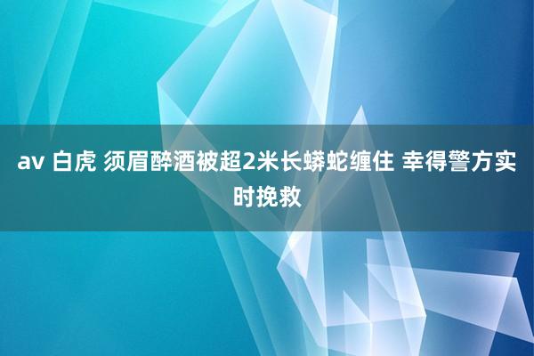 av 白虎 须眉醉酒被超2米长蟒蛇缠住 幸得警方实时挽救