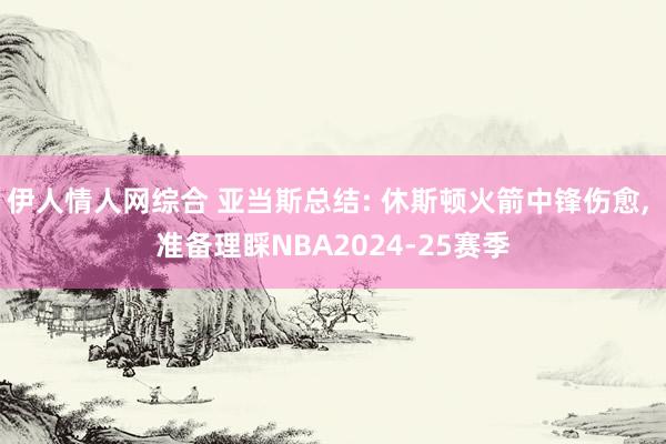 伊人情人网综合 亚当斯总结: 休斯顿火箭中锋伤愈， 准备理睬NBA2024-25赛季