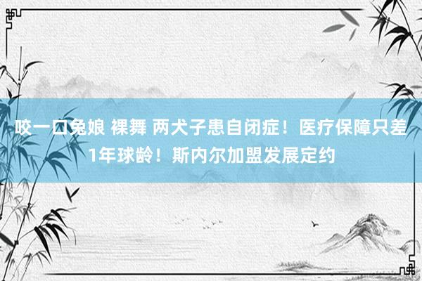 咬一口兔娘 裸舞 两犬子患自闭症！医疗保障只差1年球龄！斯内尔加盟发展定约