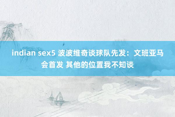 indian sex5 波波维奇谈球队先发：文班亚马会首发 其他的位置我不知谈