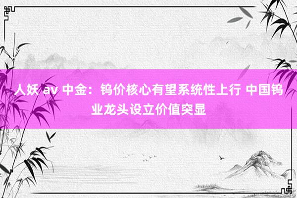 人妖 av 中金：钨价核心有望系统性上行 中国钨业龙头设立价值突显