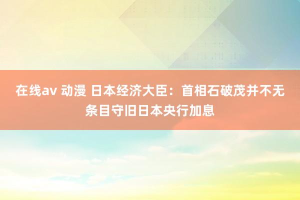 在线av 动漫 日本经济大臣：首相石破茂并不无条目守旧日本央行加息