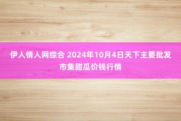 伊人情人网综合 2024年10月4日天下主要批发市集甜瓜价钱行情