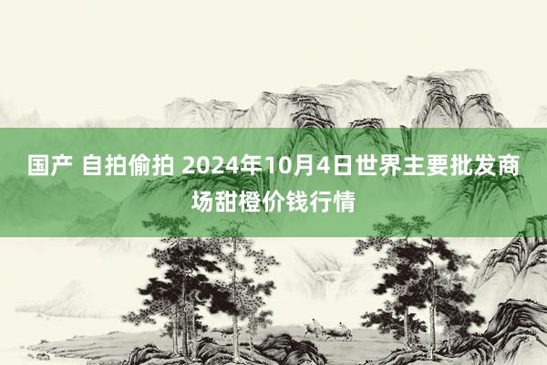 国产 自拍偷拍 2024年10月4日世界主要批发商场甜橙价钱行情