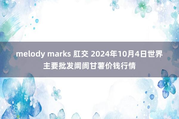 melody marks 肛交 2024年10月4日世界主要批发阛阓甘薯价钱行情