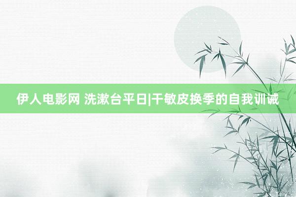 伊人电影网 洗漱台平日|干敏皮换季的自我训诫