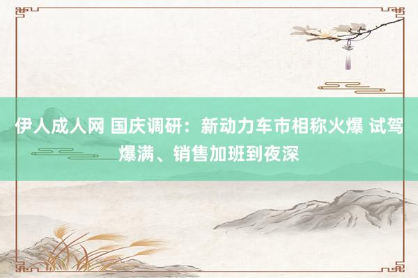 伊人成人网 国庆调研：新动力车市相称火爆 试驾爆满、销售加班到夜深