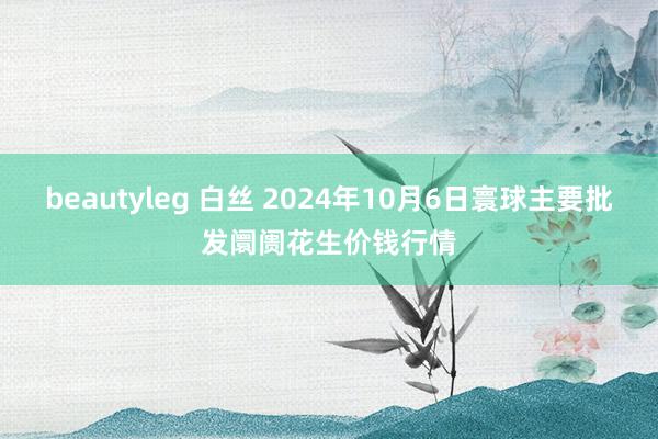 beautyleg 白丝 2024年10月6日寰球主要批发阛阓花生价钱行情