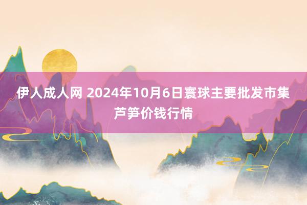 伊人成人网 2024年10月6日寰球主要批发市集芦笋价钱行情