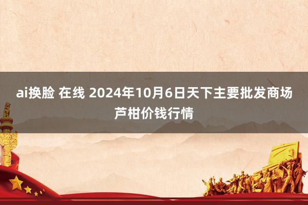 ai换脸 在线 2024年10月6日天下主要批发商场芦柑价钱行情